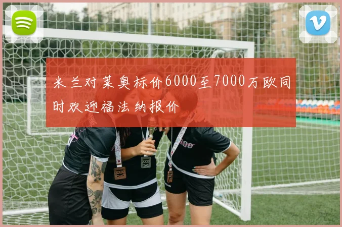 米兰对莱奥标价6000至7000万欧同时欢迎福法纳报价