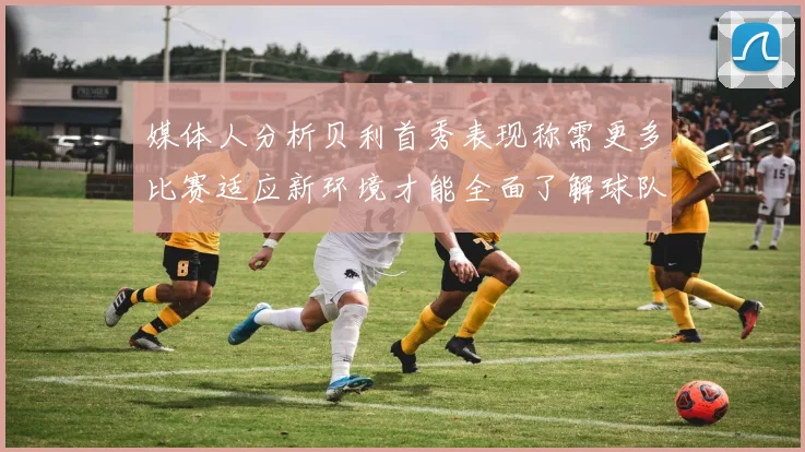 媒体人分析贝利首秀表现称需更多比赛适应新环境才能全面了解球队