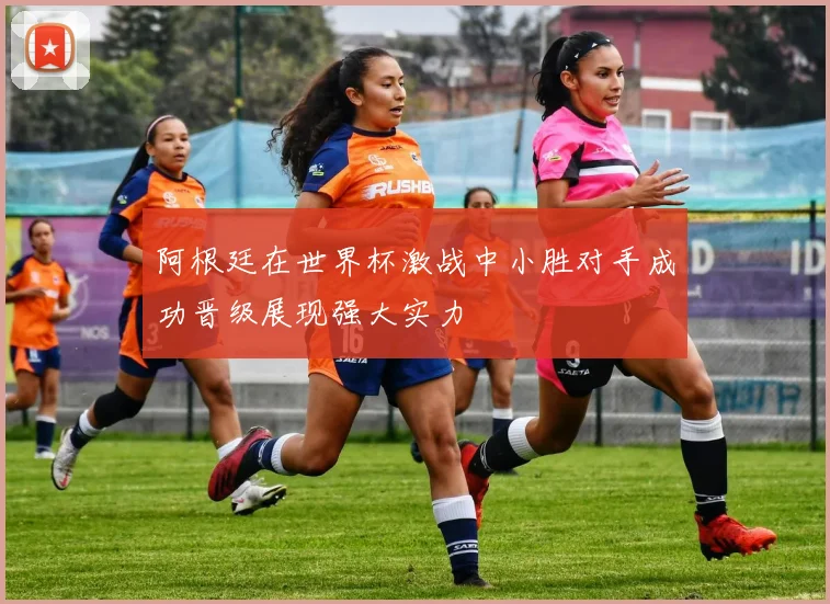 阿根廷在世界杯激战中小胜对手成功晋级展现强大实力
