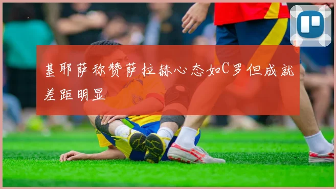 基耶萨称赞萨拉赫心态如C罗但成就差距明显