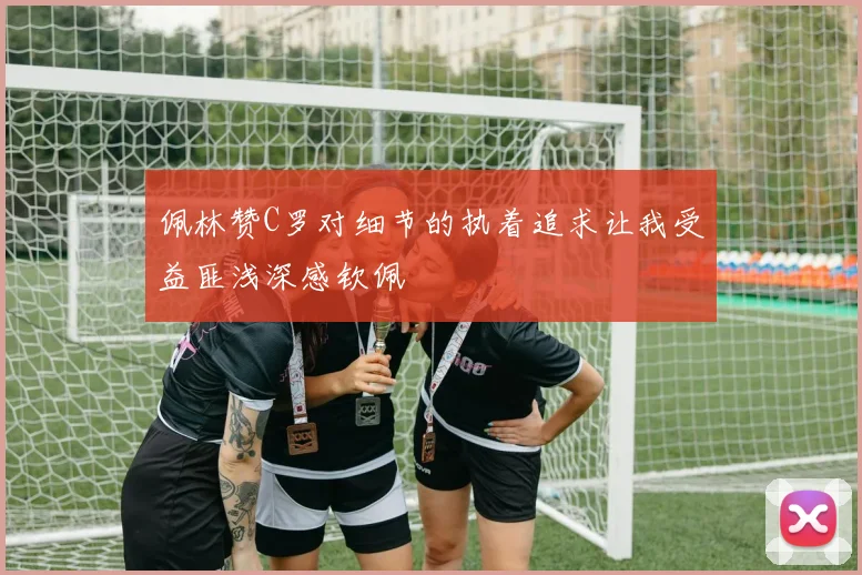 佩林赞C罗对细节的执着追求让我受益匪浅深感钦佩