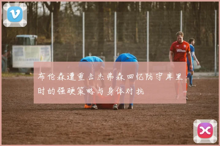 布伦森遭重击杰弗森回忆防守库里时的强硬策略与身体对抗
