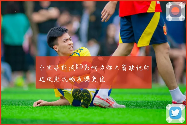小里弗斯谈KD影响力称火箭缺他时进攻更流畅表现更佳