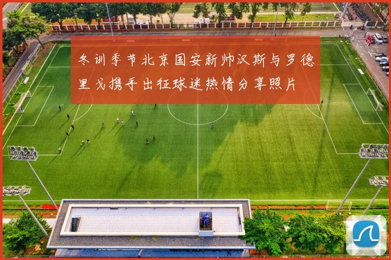 冬训季节北京国安新帅汉斯与罗德里戈携手出征球迷热情分享照片