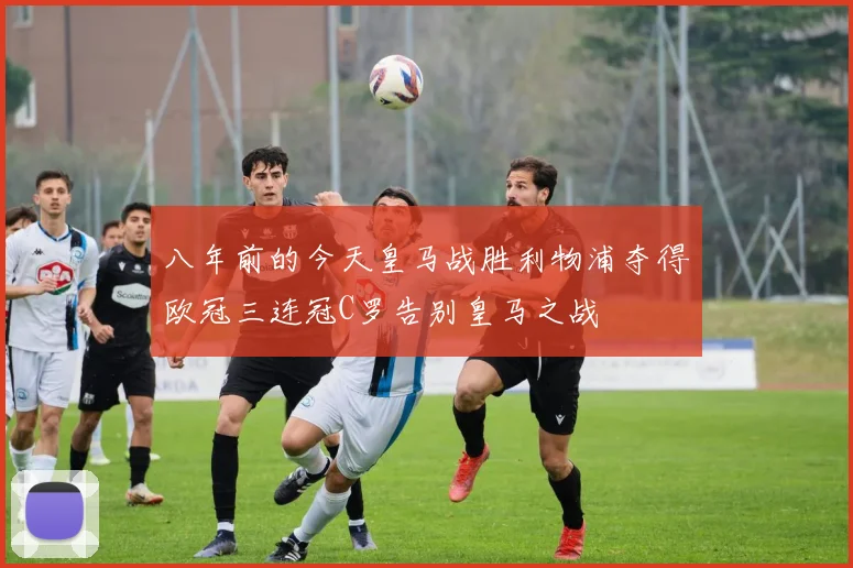 八年前的今天皇马战胜利物浦夺得欧冠三连冠C罗告别皇马之战