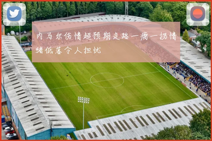 内马尔伤情超预期走路一瘸一拐情绪低落令人担忧
