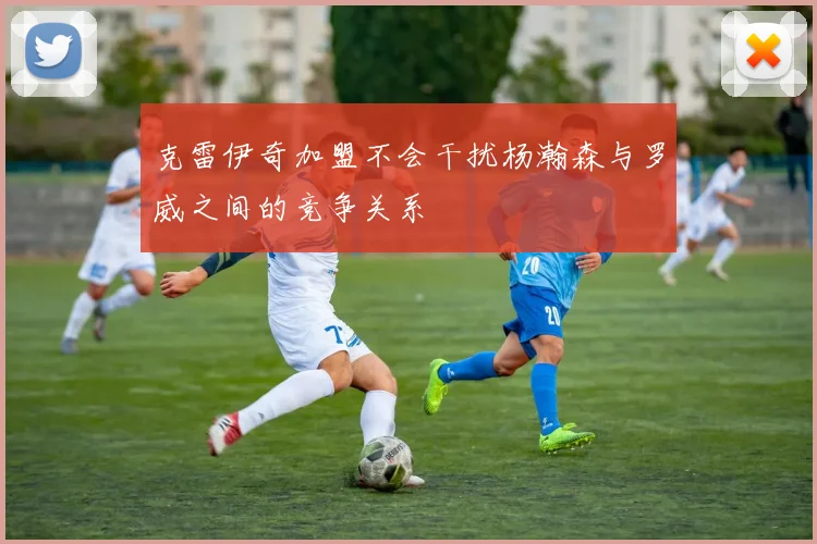 克雷伊奇加盟不会干扰杨瀚森与罗威之间的竞争关系
