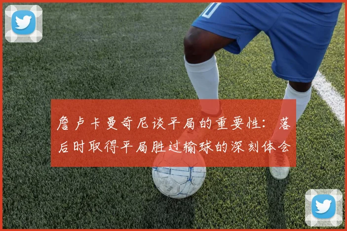 詹卢卡曼奇尼谈平局的重要性：落后时取得平局胜过输球的深刻体会