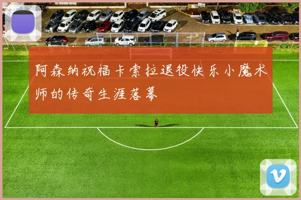 阿森纳祝福卡索拉退役快乐小魔术师的传奇生涯落幕