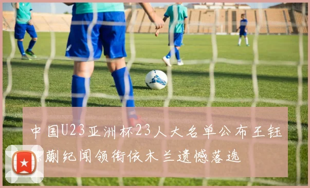 中国U23亚洲杯23人大名单公布王钰栋蒯纪闻领衔依木兰遗憾落选