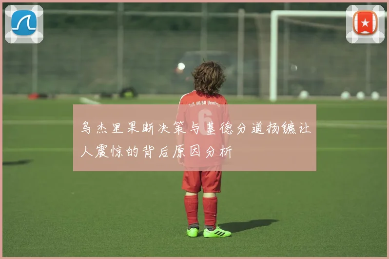 乌杰里果断决策与基德分道扬镳让人震惊的背后原因分析