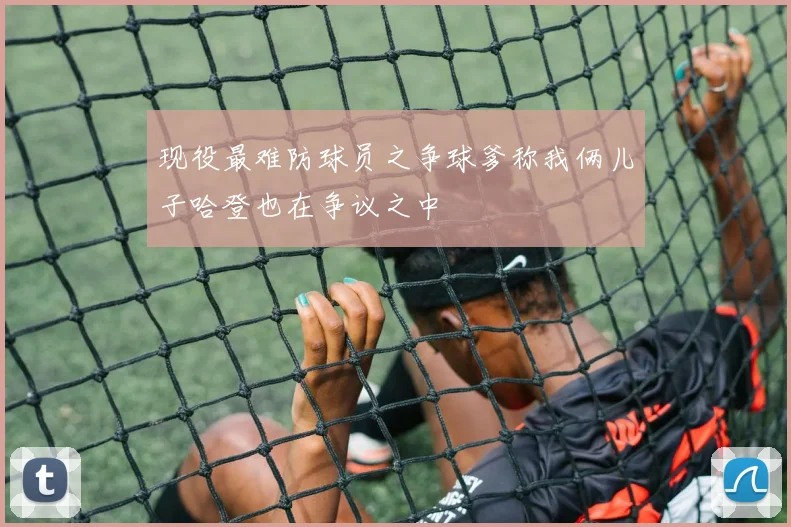 现役最难防球员之争球爹称我俩儿子哈登也在争议之中