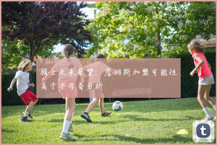 骑士未来展望：詹姆斯加盟可能性高于字母哥分析