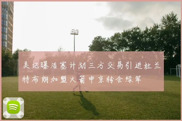 美记曝活塞计划三方交易引进杜兰特布朗加盟火箭申京转会绿军